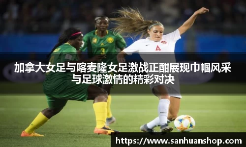 加拿大女足与喀麦隆女足激战正酣展现巾帼风采与足球激情的精彩对决